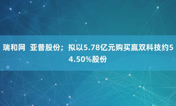 瑞和网  亚普股份：拟以5.78亿元购买赢双科技约54.50%股份