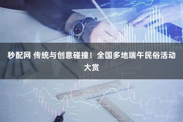 秒配网 传统与创意碰撞！全国多地端午民俗活动大赏
