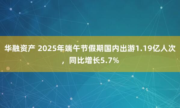 华融资产 2025年端午节假期国内出游1.19亿人次，同比增长5.7%
