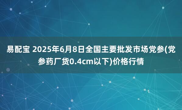 易配宝 2025年6月8日全国主要批发市场党参(党参药厂货0.4cm以下)价格行情