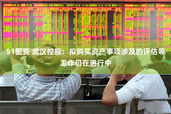51配资 武汉控股：拟购买资产事项涉及的评估等工作仍在进行中