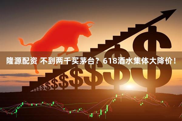隆源配资 不到两千买茅台？618酒水集体大降价！