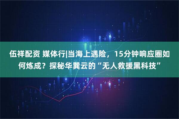 伍祥配资 媒体行|当海上遇险，15分钟响应圈如何炼成？探秘华巽云的“无人救援黑科技”