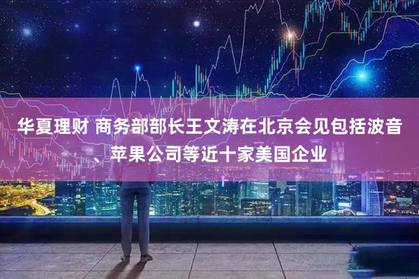 华夏理财 商务部部长王文涛在北京会见包括波音、苹果公司等近十家美国企业