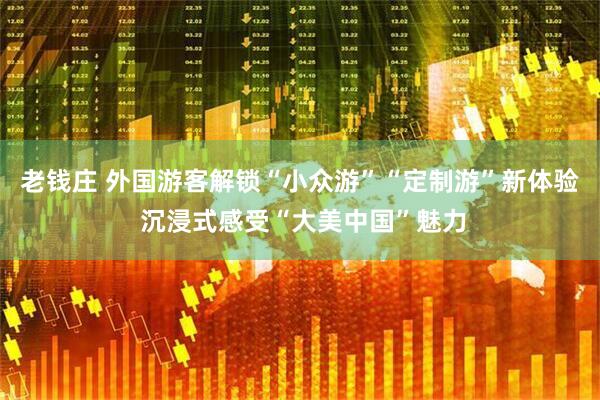 老钱庄 外国游客解锁“小众游”“定制游”新体验 沉浸式感受“大美中国”魅力