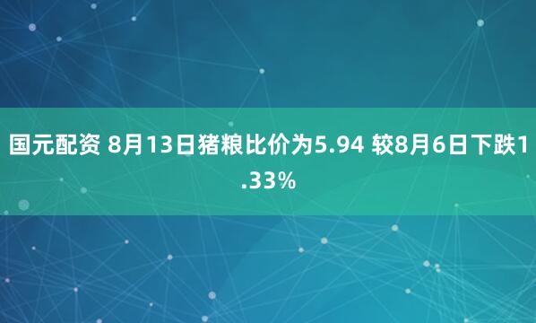 国元配资 8月13日猪粮比价为5.94 较8月6日下跌1.33%