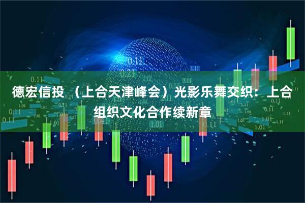 德宏信投 （上合天津峰会）光影乐舞交织：上合组织文化合作续新章