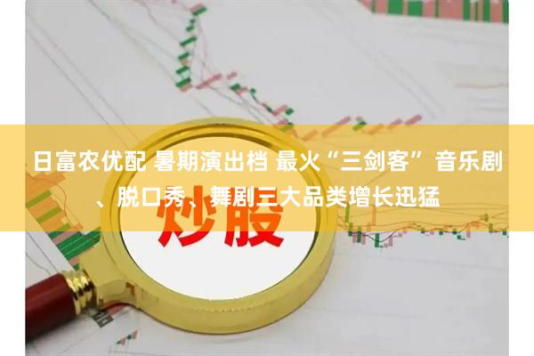日富农优配 暑期演出档 最火“三剑客” 音乐剧、脱口秀、舞剧三大品类增长迅猛
