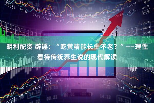 明利配资 辟谣：“吃黄精能长生不老？”——理性看待传统养生说的现代解读