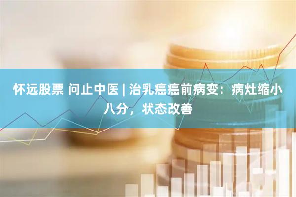 怀远股票 问止中医 | 治乳癌癌前病变：病灶缩小八分，状态改善
