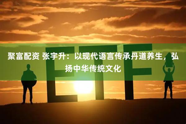 聚富配资 张宇升：以现代语言传承丹道养生，弘扬中华传统文化