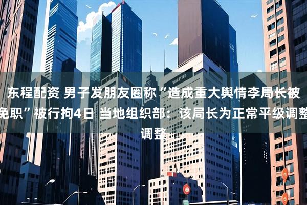 东程配资 男子发朋友圈称“造成重大舆情李局长被免职”被行拘4日 当地组织部：该局长为正常平级调整