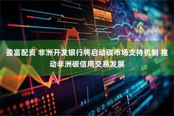 盈富配资 非洲开发银行将启动碳市场支持机制 推动非洲碳信用交易发展