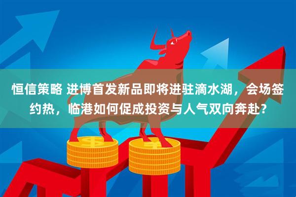 恒信策略 进博首发新品即将进驻滴水湖，会场签约热，临港如何促成投资与人气双向奔赴？