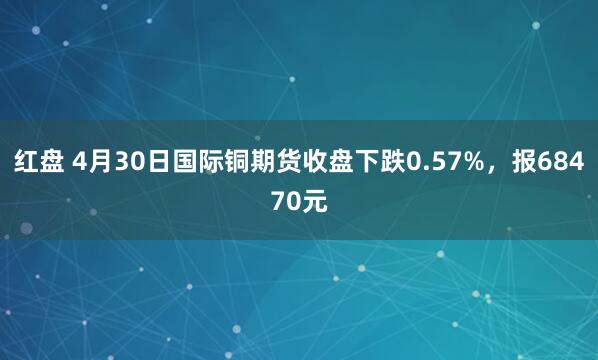 红盘 4月30日国际铜期货收盘下跌0.57%，报68470元
