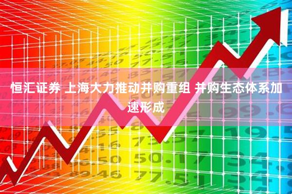 恒汇证券 上海大力推动并购重组 并购生态体系加速形成
